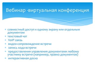  совместный доступ к одному экрану или отдельным
документам
 текстовый чат
 VoIP связь
 видео-сопровождение встречи
 запись хода встречи
 предоставления управления документами любому
участнику встречи (например, правка документов)
 интерактивная доска
Вебинар -виртуальная конференция
 