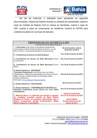 _________________________________________________________________________
       No    ato   da    matrícula,    o   estudante     deve    apresentar     as   seguintes
documentações: Original do Histórico Escolar ou atestado de escolaridade; original e
cópia da Certidão de Registro Civil ou Cédula de Identidade; original e cópia do
CPF; original e cópia do comprovante de residência; Carteira do SETPS para
unidades escolares do município de Salvador.




                   CRONOGRAMA DA MATRICULA 2013
                             ESTUDANTES DA REDE PÚBLICA
  1. Renovação: para todos os estudantes regularmente   05 de Novembro a 05 de
matriculados na Rede Pública Estadual de Ensino, no ano    Dezembro de 2012
letivo de 2012, e que permanecerão na mesma escola.
                                                             18 e 19 de Fevereiro de 2013
2. Transferência de Alunos da Rede Estadual

3. Transferência de Alunos da Rede Municipal: Ensino         20 a 21 de Fevereiro de 2013.
Fundamental

4. Transferência de Alunos da Rede Municipal: Ensino         22 e 25 de Fevereiro de 2013
Médio

4. Sorteio Eletrônico - INSCRIÇÃO
 Educação Profissional (curso técnico de nível médio
subsequente). Voltado para estudante que concluiu o Ensino   09 à 28 de Fevereiro de 2013
Médio, oriundo da Rede Pública de Educação (esfera
Federal, Estadual ou
Municipal). www.sec.ba.gov.br/inscricaosorteio
                                                                05 de Fevereiro de 2013
5. Sorteio Eletrônico - REALIZAÇÃO

6. Sorteio Eletrônico - CONFIRMAÇÃO DE MATRÍCULA
                                                             26 e 27 de Fevereiro de 2013
Educação Profissional (curso técnico de nível médio
subsequente)
                                                                 Ensino Fundamental
7. Matrícula Nova: é a matrícula que permite o ingresso      26 e 27 de Fevereiro de 2013
do candidato à unidade escolar da Rede Pública
Estadual de Ensino em qualquer série/módulo para o                  Ensino Médio
Ensino Fundamental (Proeja Fundamental) e Médio                 28 de Fevereiro a 01 de
(Médio Integrado, Proeja Médio).                                    Março de 2013




                                                         Assessoria de Comunicação - ASCOM
                                                  (71) 3115-9026 / 9025 | Fax: (71) 3115-9066
                                                                  ascom@educacao.ba.gov.br
                                        Visite o Portal da Educação: www.educacao.ba.gov.br
 