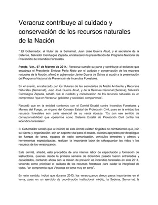 Veracruz contribuye al cuidado y 
conservación de los recursos naturales 
de la Nación 
 
* El Gobernador, el titular de la Semarnat, Juan José Guerra Abud, y el secretario de la                                 
Defensa, Salvador Cienfuegos Zepeda, encabezaron la presentación del Programa Nacional de                     
Prevención de Incendios Forestales 
 
Perote, Ver., 07 de febrero de 2014.­ Veracruz cumple su parte y contribuye al esfuerzo que                               
encabeza el Presidente Enrique Peña Nieto por el cuidado y conservación de los recursos                           
naturales de la Nación, afirmó el gobernador Javier Duarte de Ochoa al acudir a la presentación                               
del Programa Nacional de Prevención de Incendios Forestales. 
 
En el evento, encabezado por los titulares de las secretarías de Medio Ambiente y Recursos                             
Naturales (Semarnat), Juan José Guerra Abud, y de la Defensa Nacional (Sedena), Salvador                         
Cienfuegos Zepeda, señaló que el cuidado y conservación de los recursos naturales es un                           
compromiso “que en Veracruz, gobierno y sociedad, compartimos”. 
 
Recordó que en la entidad contamos con el Comité Estatal contra Incendios Forestales y                           
Manejo del Fuego, un órgano del Consejo Estatal de Protección Civil, pues en la entidad los                               
recursos forestales son parte esencial de su vasta riqueza. “Es con ese sentido de                           
corresponsabilidad que operamos como Sistema Estatal de Protección Civil contra los                     
incendios forestales”. 
 
El Gobernador señaló que al interior de este comité existen brigadas de combatientes que, con                             
su fuerza y organización, son un soporte vital para el estado, quienes apoyados por despliegue                             
de fuerzas de tarea, equipos de radio comunicación, vehículos terrestres y aéreos y                         
herramientas especializadas, realizan la importante labor de salvaguardar las vidas y los                       
recursos de los veracruzanos. 
 
Este comité, añadió, está precedido de una intensa labor de capacitación y formación de                           
instructores, quienes desde la primera semana de diciembre pasado fueron entrenados y                       
capacitados, contando ahora con la misión de prevenir los incendios forestales en este 2014,                           
teniendo como prioridad el cuidado de los recursos forestales para cuidar la integridad de                           
todos, “un compromiso que Veracruz se toma muy en serio”. 
 
En este sentido, indicó que durante 2013, los veracruzanos dimos pasos importantes en el                           
tema, pues en un ejercicio de coordinación institucional inédito, la Sedena, Semarnat, la                         
 