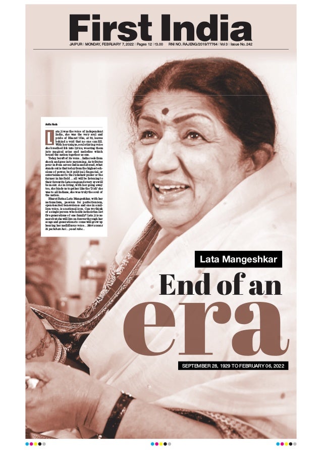 JAIPUR l MONDAY, FEBRUARY 7, 2022 l Pages 12 l 3.00 RNI NO. RAJENG/2019/77764 l Vol 3 l Issue No. 242
Lata Mangeshkar
Anita Hada
ata ji was the voice of independent
India, she was the very soul and
pride of Bharat! She, at 92, leaves
behind a void that no one can fill.
With her unique, soul-stirring voice
she breathed life into lyrics, weaving them
into magical arias and melodies which
bound the nation together as one.
Today
, bereft of its voice…India reels from
shock and goes into mourning. As tributes
pour in from across India and abroad, what
stands out is that today from the highest ech-
elons of power, be it political, financial, or
entertainment to the rickshaw puller or the
farmer in his field … all will be listening to
their favourite Lata songs and every eye will
be moist. As in living, with her going away
too, she binds us together like the ‘Didi’ she
was to all Indians, she was truly the soul of
the nation.
Bharat Ratna Lata Mangeshkar, with her
nationalism, passion for perfectionism,
open-hearted benevolence and one in a mil-
lion voice, is a national icon. Can we think
of a single person who holds in their fan list
five generations of one family? Lata ji is no
more but she will live on forever through her
songs and generations to come will grow up
hearing her mellifluous voice… Meri awaaz
hi pechchan hai… yaad rahe…
L
SEPTEMBER 28, 1929 TO FEBRUARY 06, 2022
 