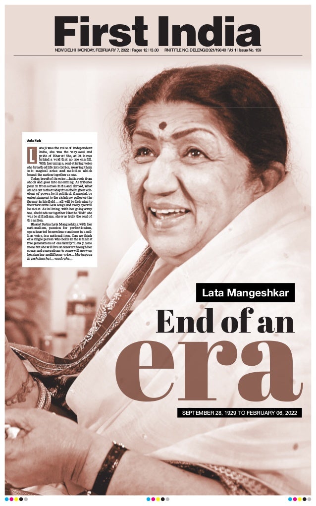 NEW DELHI l MONDAY, FEBRUARY 7, 2022 l Pages 12 l 3.00 RNITITLE NO.DELENG/2021/19840 lVol 1 l Issue No.159
Lata Mangeshkar
Anita Hada
ata ji was the voice of independent
India, she was the very soul and
pride of Bharat! She, at 92, leaves
behind a void that no one can fill.
With her unique, soul-stirring voice
she breathed life into lyrics, weaving them
into magical arias and melodies which
bound the nation together as one.
Today
, bereft of its voice…India reels from
shock and goes into mourning. As tributes
pour in from across India and abroad, what
stands out is that today from the highest ech-
elons of power, be it political, financial, or
entertainment to the rickshaw puller or the
farmer in his field … all will be listening to
their favourite Lata songs and every eye will
be moist. As in living, with her going away
too, she binds us together like the ‘Didi’ she
was to all Indians, she was truly the soul of
the nation.
Bharat Ratna Lata Mangeshkar, with her
nationalism, passion for perfectionism,
open-hearted benevolence and one in a mil-
lion voice, is a national icon. Can we think
of a single person who holds in their fan list
five generations of one family? Lata ji is no
more but she will live on forever through her
songs and generations to come will grow up
hearing her mellifluous voice… Meri awaaz
hi pechchan hai… yaad rahe…
L
SEPTEMBER 28, 1929 TO FEBRUARY 06, 2022
 