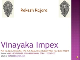 Vinayaka ImpexPlot No. 62/7, Street No. 17A, R.R. Marg, Netaji Subash Vihar, New Delhi-110041
Phone :- 0091-9013333683, 0091-9868284658, 0091-11-25262133
Email :- 9013333@gmail.com
Rakesh Rajora
 