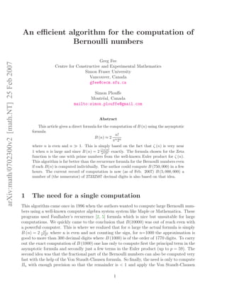 arXiv:math/0702300v2[math.NT]25Feb2007
An eﬃcient algorithm for the computation of
Bernoulli numbers
Greg Fee
Centre for Constructive and Experimental Mathematics
Simon Fraser University
Vancouver, Canada
gfee@cecm.sfu.ca
Simon Plouﬀe
Montr´eal, Canada
mailto:simon.plouffe@gmail.com
Abstract
This article gives a direct formula for the computation of B (n) using the asymptotic
formula
B (n) ≈ 2
n!
πn2n
where n is even and n ≫ 1. This is simply based on the fact that ζ (n) is very near
1 when n is large and since B (n) = 2 ζ(n)n!
πn2n exactly. The formula chosen for the Zeta
function is the one with prime numbers from the well-known Euler product for ζ (n).
This algorithm is far better than the recurrence formula for the Bernoulli numbers even
if each B(n) is computed individually. The author could compute B (750, 000) in a few
hours. The current record of computation is now (as of Feb. 2007) B (5, 000, 000) a
number of (the numerator) of 27332507 decimal digits is also based on that idea.
1 The need for a single computation
This algorithm came once in 1996 when the authors wanted to compute large Bernoulli num-
bers using a well-known computer algebra system system like Maple or Mathematica. These
programs used Faulhaber’s recurrence [2, 5] formula which is nice but unsuitable for large
computations. We quickly came to the conclusion that B(10000) was out of reach even with
a powerful computer. This is where we realized that for n large the actual formula is simply
B (n) = 2 n!
πn2n where n is even and not counting the sign, for n=1000 the approximation is
good to more than 300 decimal digits where B (1000) is of the order of 1770 digits. To carry
out the exact computation of B (1000) one has only to compute ﬁrst the principal term in the
asymptotic formula and secondly just a few terms in the Euler product (up to p = 59). The
second idea was that the fractional part of the Bernoulli numbers can also be computed very
fast with the help of the Von Staudt-Clausen formula. So ﬁnally, the need is only to compute
Bn with enough precision so that the remainder is < 1 and apply the Von Staudt-Clausen
1
 