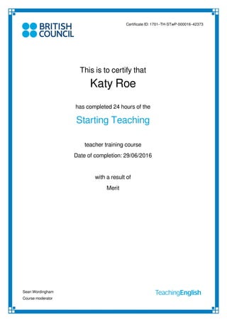 Certificate ID: 1701–TH-STwP-000016–42373
This is to certify that
Katy Roe
has completed 24 hours of the
Starting Teaching
teacher training course
with a result of
Merit
Date of completion: 29/06/2016
Sean Wordingham
Course moderator
Powered by TCPDF (www.tcpdf.org)
 