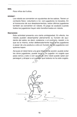 M
U
E
S
T
R
A
E
D
IT
O
R
IA
L
16
NIVEL
Para niños de 6 años.
Actividad 1
Los robots se convierten en ayudantes de los sabios. Tienen un
contacto físico –voluntario o no– con jugadores no tocados. En
el transcurso de sus desplazamientos, estos últimos jugadores
también se convierten en robots. El juego se acabará cuando
todos los jugadores hayan sido transformados en robots.
Observaciones
Esta actividad presenta una cierta ambigüedad. En efecto, los
robots pueden desempeñar plenamente su función de ayu-
dante del sabio; es decir, colaborar, o al contrario, resistir; o lo
que es lo mismo, evitar deliberadamente tocar a los jugadores
o pasar de una postura a otra en función de los jugadores con
quienes topan.
Así pues el robot tiene una gran libertad de acción: puede evitar
los otros jugadores, puede tocar a un jugador no cogido que
pasa cerca y solo o con ayuda de otro robot puede optar por
perseguir y atrapar a un jugador que todavía no ha sido cogido.
 