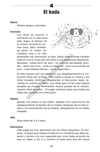 M
U
E
S
T
R
A
E
D
IT
O
R
IA
L
19
4
El hada
Material
Música alegre y animada.
Descripción
Los niños se mueven li-
bremente por la sala inten-
tado seguir el tiempo de
la música. Cuando la mú-
sica para, ellos también
se paran. El «hada» (la
maestra) toca a un niño
diciéndole una instrucción al oído. Estas instrucciones tendrán
relación con lo vivido por los niños o sus referencias televisivas.
Ejemplos: «estás lleno de aire», «tu ropa es demasiado gran-
de», «eres una rana», «eres un canguro», «eres una burbuja de
aire», «eres Mickey Mouse», «eres Supermán»…
El niño traduce por sus gestos y sus desplazamientos la ins-
trucción dada por el hada. Ésta vuelve a poner la música y los
niños tocados continúan respetando la instrucción dada, te-
niendo en cuenta la música. Los niños que no han sido todavía
tocados se mueven libremente. Nueva parada de la música,
nuevos niños tocados… El juego continúa hasta que todos los
niños han recibido una instrucción.
Objetivos
Ajustar una actitud a una orden. Adaptar una nueva forma de
desplazamiento al tiempo de la música (después de la instruc-
ción y a la reanudación de la música). Desplazarse en un medio
cargado.
NIVEL
Para niños de 3 a 5 años.
Observaciones
Este juego es muy apreciado por los niños pequeños. El con-
tacto, el toque que realiza el hada es un momento que ellos es-
peran y temen a la vez: esperado por unos hasta el punto de
que no dejan a sol ni a sombra al hada para que les toque
 