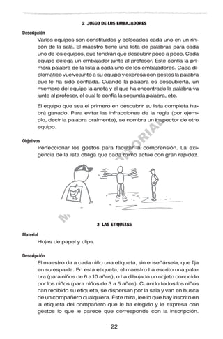 M
U
E
S
T
R
A
E
D
IT
O
R
IA
L
22
2 JUEGO DE LOS EMBAJADORES
Descripción
Varios equipos son constituidos y colocados cada uno en un rin-
cón de la sala. El maestro tiene una lista de palabras para cada
uno de los equipos, que tendrán que descubrir poco a poco. Cada
equipo delega un embajador junto al profesor. Éste confía la pri-
mera palabra de la lista a cada uno de los embajadores. Cada di-
plomático vuelve junto a su equipo y expresa con gestos la palabra
que le ha sido confiada. Cuando la palabra es descubierta, un
miembro del equipo la anota y el que ha encontrado la palabra va
junto al profesor, el cual le confía la segunda palabra, etc.
El equipo que sea el primero en descubrir su lista completa ha-
brá ganado. Para evitar las infracciones de la regla (por ejem-
plo, decir la palabra oralmente), se nombra un inspector de otro
equipo.
Objetivos
Perfeccionar los gestos para facilitar la comprensión. La exi-
gencia de la lista obliga que cada mimo actúe con gran rapidez.
3 LAS ETIQUETAS
Material
Hojas de papel y clips.
Descripción
El maestro da a cada niño una etiqueta, sin enseñársela, que fija
en su espalda. En esta etiqueta, el maestro ha escrito una pala-
bra (para niños de 6 a 10 años), o ha dibujado un objeto conocido
por los niños (para niños de 3 a 5 años). Cuando todos los niños
han recibido su etiqueta, se dispersan por la sala y van en busca
de un compañero cualquiera. Éste mira, lee lo que hay inscrito en
la etiqueta del compañero que le ha elegido y le expresa con
gestos lo que le parece que corresponde con la inscripción.
 