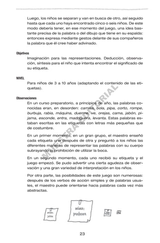 M
U
E
S
T
R
A
E
D
IT
O
R
IA
L
23
Luego, los niños se separan y van en busca de otro, así seguido
hasta que cada uno haya encontrado cinco o seis niños. De este
modo debería tener, en ese momento del juego, una idea bas-
tante precisa de la palabra o del dibujo que tiene en su espalda:
entonces expresa mediante gestos delante de sus compañeros
la palabra que él cree haber adivinado.
Objetivos
Imaginación para las representaciones. Deducción, observa-
ción, síntesis para el niño que intenta encontrar el significado de
su etiqueta.
NIVEL
Para niños de 3 a 10 años (adaptando el contenido de las eti-
quetas).
Observaciones
En un curso preparatorio, a principios de año, las palabras co-
nocidas eran, en desorden: camisa, bola, pipa, corto, rompe,
burbuja, rabia, máquina, duerme, ve, orejas, cama, jabón, pi-
jama, esconde, entra, madriguera, levanta. Estas palabras es-
taban escritas en las etiquetas con letras más pequeñas que
de costumbre.
En un primer momento, en un gran grupo, el maestro enseñó
cada etiqueta una después de otra y preguntó a los niños las
diferentes maneras de representar las palabras con su cuerpo
subrayando la prohibición de utilizar la boca.
En un segundo momento, cada uno recibió su etiqueta y el
juego empezó. Se pudo advertir una cierta agudeza de obser-
vación y una gran variedad de interpretación en los niños.
Por otra parte, las posibilidades de este juego son numerosas:
después de los verbos de acción simples y de palabras usua-
les, el maestro puede orientarse hacia palabras cada vez más
abstractas.
 