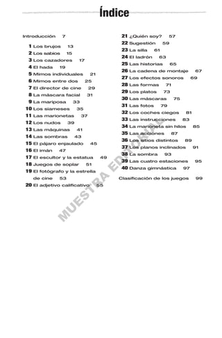 M
U
E
S
T
R
A
E
D
IT
O
R
IA
L
Introducción 7
1 Los brujos 13
2 Los sabios 15
3 Los cazadores 17
4 El hada 19
5 Mimos individuales 21
6 Mimos entre dos 25
7 El director de cine 29
8 La máscara facial 31
9 La mariposa 33
10 Los siameses 35
11 Las marionetas 37
12 Los nudos 39
13 Las máquinas 41
14 Las sombras 43
15 El pájaro enjaulado 45
16 El imán 47
17 El escultor y la estatua 49
18 Juegos de soplar 51
19 El fotógrafo y la estrella
de cine 53
20 El adjetivo calificativo 55
21 ¿Quién soy? 57
22 Sugestión 59
23 La silla 61
24 El ladrón 63
25 Las historias 65
26 La cadena de montaje 67
27 Los efectos sonoros 69
28 Las formas 71
29 Los platos 73
30 Las máscaras 75
31 Las fotos 79
32 Los coches ciegos 81
33 Las instrucciones 83
34 La marioneta sin hilos 85
35 Las acciones 87
36 Los sitios distintos 89
37 Los planos inclinados 91
38 La sombra 93
39 Las cuatro estaciones 95
40 Danza gimnástica 97
Clasificación de los juegos 99
Índice
 