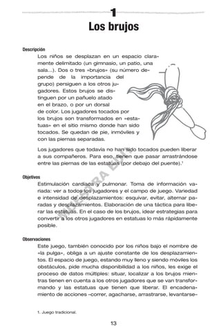 M
U
E
S
T
R
A
E
D
IT
O
R
IA
L
1
Los brujos
Descripción
Los niños se desplazan en un espacio clara-
mente delimitado (un gimnasio, un patio, una
sala…). Dos o tres «brujos» (su número de-
pende de la importancia del
grupo) persiguen a los otros ju-
gadores. Estos brujos se dis-
tinguen por un pañuelo atado
en el brazo, o por un dorsal
de color. Los jugadores tocados por
los brujos son transformados en «esta-
tuas» en el sitio mismo donde han sido
tocados. Se quedan de pie, inmóviles y
con las piernas separadas.
Los jugadores que todavía no han sido tocados pueden liberar
a sus compañeros. Para eso, tienen que pasar arrastrándose
entre las piernas de las estatuas (por debajo del puente).1
Objetivos
Estimulación cardíaca y pulmonar. Toma de información va-
riada: ver a todos los jugadores y el campo de juego. Variedad
e intensidad de desplazamientos: esquivar, evitar, alternar pa-
radas y desplazamientos. Elaboración de una táctica para libe-
rar las estatuas. En el caso de los brujos, idear estrategias para
convertir a los otros jugadores en estatuas lo más rápidamente
posible.
Observaciones
Este juego, también conocido por los niños bajo el nombre de
«la pulga», obliga a un ajuste constante de los desplazamien-
tos. El espacio de juego, estando muy lleno y siendo móviles los
obstáculos, pide mucha disponibilidad a los niños, les exige el
proceso de datos múltiples: situar, localizar a los brujos mien-
tras tienen en cuenta a los otros jugadores que se van transfor-
mando y las estatuas que tienen que liberar. El encadena-
miento de acciones –correr, agacharse, arrastrarse, levantarse–
13
1. Juego tradicional.
 