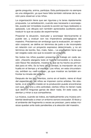 M
U
E
S
T
R
A
E
D
IT
O
R
IA
L
11
gente pregunta, anima, participa. Esta participación no siempre
es una obligación, ya que hace falta también retirarse de la ac-
ción para observar a los niños.
La organización tiene que ser rigurosa y la tarea rápidamente
propuesta. La verbalización, cuando sea necesaria o aconseja-
ble, puede ser inmediata (cuando la acción se haya realizado) o
aplazada. Los dibujos son también apreciados auxiliares para
traducir lo que se acaba de experimentar.
Proponer la situación, reanudar y aconsejar técnicamente si
puede ser, y evaluar son los imperativos pedagógicos del
maestro. Precisemos sin embargo que la evaluación, en expre-
sión corporal, se define en términos de justo o de incompleto
en relación con un proyecto expresivo determinado, y no en
términos de bonito, feo, malo, falso… La producción tiene que
ser exigida cada vez que la ocasión se presente.
No todos los niños pueden presentar su trabajo en cada se-
sión. ¡Hacerlo alargaría todo el horario concedido a la educa-
ción física! No obstante, mostrar lo que se ha hecho es primor-
dial para el niño. Es la hora de la verdad, la inscripción de una
huella en el tiempo y el espacio. Los niños, en esta circunstan-
cia, exhiben su «self-control», ya que mostrar es también en-
frontar la mirada del prójimo.
Después de los tres intentos, como en el teatro, viene el ritual
del espectáculo: los niños se imponen como artistas. No obs-
tante, si el maestro insiste en la producción puede encontrarse
con que, por una u otra actividad, ciertos niños no tienen nada
que decir o ningunas ganas de decir nada. En este caso, se
sientan y miran a sus compañeros.
La música, cuando se indica, es habitualmente una música am-
biental destinada a crear un entorno sonoro evocador. El título y
el ambiente del fragmento a veces se precisan, pero estas mú-
sicas quedan ante todo pendientes a la elección del maestro.
 