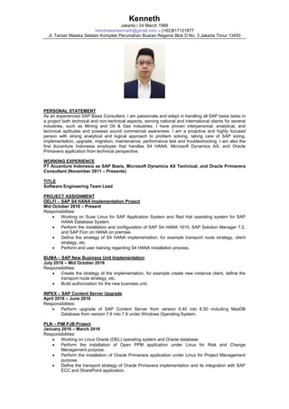 Kenneth
Jakarta / 24 March 1989
hendrawankenneth@gmail.com – (+62)817121877
Jl. Taman Malaka Selatan Komplek Perumahan Buaran Regensi Blok D No. 3 Jakarta Timur 13450
PERSONAL STATEMENT
As an experienced SAP Basis Consultant, I am passionate and adept in handling all SAP basis tasks in
a project both technical and non-technical aspects, serving national and international clients for several
industries, such as Mining and Oil & Gas Industries. I have proven interpersonal, analytical, and
technical aptitudes and possess sound commercial awareness. I am a proactive and highly focused
person with strong analytical and logical approach to problem solving, taking care of SAP sizing,
implementation, upgrade, migration, maintenance, performance test and troubleshooting. I am also the
first Accenture Indonesia employee that handles S4 HANA, Microsoft Dynamics AX, and Oracle
Primavera application from technical perspective.
WORKING EXPERIENCE
PT Accenture Indonesia as SAP Basis, Microsoft Dynamics AX Technical, and Oracle Primavera
Consultant (November 2011 – Presents)
TITLE
Software Engineering Team Lead
PROJECT ASSIGNMENT
DELFI – SAP S4 HANA Implementation Project
Mid October 2016 – Present
Responsibilities:
 Working on Suse Linux for SAP Application System and Red Hat operating system for SAP
HANA Database System.
 Perform the installation and configuration of SAP S4 HANA 1610, SAP Solution Manager 7.2,
and SAP Fiori on HANA on premise.
 Define the strategy of S4 HANA implementation, for example transport route strategy, client
strategy, etc.
 Perform end user training regarding S4 HANA installation process.
BUMA – SAP New Business Unit Implementation
July 2016 – Mid October 2016
Responsibilities:
 Create the strategy of the implementation, for example create new instance client, define the
transport route strategy, etc.
 Build authorization for the new business unit.
INPEX – SAP Content Server Upgrade
April 2016 – June 2016
Responsibilities:
 Perform upgrade of SAP Content Server from version 6.40 into 6.50 including MaxDB
Database from version 7.6 into 7.9 under Windows Operating System.
PLN – PIM PJB Project
January 2016 – March 2016
Responsibilities:
 Working on Linux Oracle (OEL) operating system and Oracle database.
 Perform the installation of Open PPM application under Linux for Risk and Change
Management purpose.
 Perform the installation of Oracle Primavera application under Linux for Project Management
purpose.
 Define the transport strategy of Oracle Primavera implementation and its integration with SAP
ECC and SharePoint application.
 