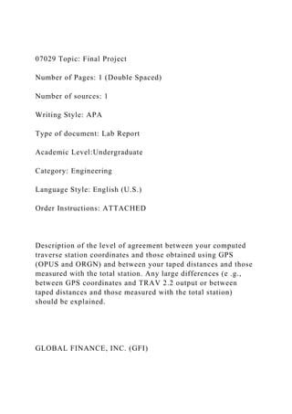 07029 Topic: Final Project
Number of Pages: 1 (Double Spaced)
Number of sources: 1
Writing Style: APA
Type of document: Lab Report
Academic Level:Undergraduate
Category: Engineering
Language Style: English (U.S.)
Order Instructions: ATTACHED
Description of the level of agreement between your computed
traverse station coordinates and those obtained using GPS
(OPUS and ORGN) and between your taped distances and those
measured with the total station. Any large differences (e .g.,
between GPS coordinates and TRAV 2.2 output or between
taped distances and those measured with the total station)
should be explained.
GLOBAL FINANCE, INC. (GFI)
 