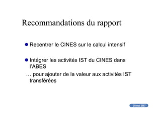 29 mai 2007
Recommandations du rapport
Recentrer le CINES sur le calcul intensif
Intégrer les activités IST du CINES dans
l’ABES
… pour ajouter de la valeur aux activités IST
transférées
 