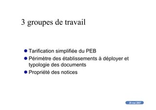 29 mai 2007
3 groupes de travail
Tarification simplifiée du PEB
Périmètre des établissements à déployer et
typologie des documents
Propriété des notices
 
