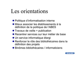 29 mai 2007
Les orientations
Politique d’informatisation interne
Mieux associer les établissements à la
définition de la politique de l’ABES
Travaux de veille + publication
Recentrer services sur leur métier de base
Un service informatique élargi
Renforcer le rôle des bibliothécaires dans la
définition des projets
Binômes bibliothécaires / informaticiens
 