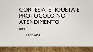 CORTESIA, ETIQUETA E
PROTOCOLO NO
ATENDIMENTO
GPPD
UFCD 0703
 