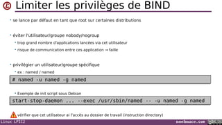 Linux LPIC2 noelmace.com
Limiter les privilèges de BIND
• se lance par défaut en tant que root sur certaines distributions
• éviter l'utilisateur/groupe nobody/nogroup
 trop grand nombre d'applications lancées via cet utilisateur
 risque de communication entre ces application → faille
• privilégier un utilisateur/groupe spécifique
 ex : named / named
 Exemple de init script sous Debian
vérifier que cet utilisateur ai l'accès au dossier de travail (instruction directory)
# named -u named -g named# named -u named -g named
start-stop-daemon ... --exec /usr/sbin/named -- -u named -g namedstart-stop-daemon ... --exec /usr/sbin/named -- -u named -g named
 