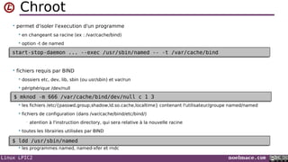 Linux LPIC2 noelmace.com
Chroot
• permet d'isoler l'execution d'un programme
 en changeant sa racine (ex : /var/cache/bind)
 option -t de named
• fichiers requis par BIND
 dossiers etc, dev, lib, sbin (ou usr/sbin) et var/run
 périphérique /dev/null
 les fichiers /etc/{passwd,group,shadow,ld.so.cache,localtime} contenant l'utilisateur/groupe named/named
 fichiers de configuration (dans /var/cache/bind/etc/bind/)
• atention à l'instruction directory, qui sera relative à la nouvelle racine
 toutes les librairies utilisées par BIND

 les programmes named, named-xfer et rndc

$ mknod -m 666 /var/cache/bind/dev/null c 1 3$ mknod -m 666 /var/cache/bind/dev/null c 1 3
$ ldd /usr/sbin/named$ ldd /usr/sbin/named
start-stop-daemon ... --exec /usr/sbin/named -- -t /var/cache/bindstart-stop-daemon ... --exec /usr/sbin/named -- -t /var/cache/bind
 