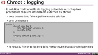 Linux LPIC2 noelmace.com
Chroot : logging
• la solution traditionnelle de logging présentée aux chapitres
précédents requière des fichiers externes au chroot
 nous devons donc faire appel à une autre solution
 voici un exemple
 le nouveau fichier de log sera donc /var/cache/bind/var/cache/bind/bind.log
logging {
channel some_log {
file "bind.log" versions 3;
severity info;
};
category default { some_log; };
// ...
};
logging {
channel some_log {
file "bind.log" versions 3;
severity info;
};
category default { some_log; };
// ...
};
 