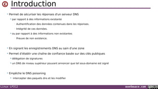 Linux LPIC2 noelmace.com
Introduction
• Permet de sécuriser les réponses d'un serveur DNS
 par rapport à des informations existante
• Authentification des données contenues dans les réponses.
• Intégrité de ces données.
 ou par rapport à des informations non existantes
• Preuve de non existence.
• En signant les enregistrements DNS au sain d'une zone
• Permet d’établir une chaîne de confiance basée sur des clés publiques
 délégation de signatures
 un DNS de niveau supérieur pouvant annoncer que tel sous-domaine est signé
• Empêche le DNS poisoning
 intercepter des paquets dns et les modifier
 