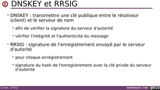 Linux LPIC2 noelmace.com
DNSKEY et RRSIG
• DNSKEY : transmettre une clé publique entre le résolveur
(client) et le serveur de nom
 afin de vérifier la signature du serveur d'autorité
 vérifier l'intégrité et l'authenticité du message
• RRSIG : signature de l'enregistrement envoyé par le serveur
d'autorité
 pour chaque enregistrement
 signature du hash de l'enregistrement avec la clé privée du serveur
d'autorité
 