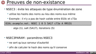 Linux LPIC2 noelmace.com
Preuves de non-existance
• NSEC3 : évite les attaques de type énumération de zone
 utilise les hashs des noms au lieu des noms eux même
 Exemple : il n'y a pas de hash valide entre 810c et c73a
• algo (1), salt (5A17), iterations (5)
• NSEC3PARAM : paramètres NSEC3
 ne sert qu'aux serveur d'autorité
 afin de calculer le hash des noms qu'il conserve
810c.example.net. NSEC 1 0 5 5A17 c73a A RRSIG810c.example.net. NSEC 1 0 5 5A17 c73a A RRSIG
 