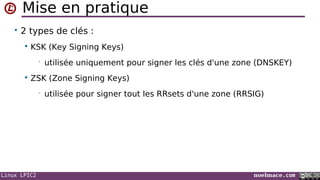 Linux LPIC2 noelmace.com
Mise en pratique
• 2 types de clés :
 KSK (Key Signing Keys)
• utilisée uniquement pour signer les clés d'une zone (DNSKEY)
 ZSK (Zone Signing Keys)
• utilisée pour signer tout les RRsets d'une zone (RRSIG)
 
