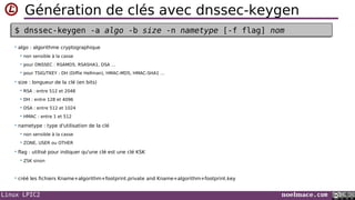 Linux LPIC2 noelmace.com
Génération de clés avec dnssec-keygen
• algo : algorithme cryptographique
 non sensible à la casse
 pour DNSSEC : RSAMD5, RSASHA1, DSA …
 pour TSIG/TKEY : DH (Diffie Hellman), HMAC-MD5, HMAC-SHA1 …
• size : longueur de la clé (en bits)
 RSA : entre 512 et 2048
 DH : entre 128 et 4096
 DSA : entre 512 et 1024
 HMAC : entre 1 et 512
• nametype : type d'utilisation de la clé
 non sensible à la casse
 ZONE, USER ou OTHER
• flag : utilisé pour indiquer qu'une clé est une clé KSK
 ZSK sinon
• créé les fichiers Kname+algorithm+footprint.private and Kname+algorithm+footprint.key
$ dnssec-keygen -a algo -b size -n nametype [-f flag] nom$ dnssec-keygen -a algo -b size -n nametype [-f flag] nom
 
