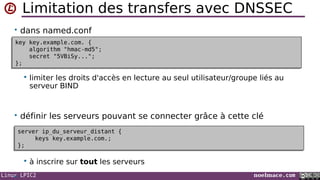 Linux LPIC2 noelmace.com
Limitation des transfers avec DNSSEC
• dans named.conf
 limiter les droits d'accès en lecture au seul utilisateur/groupe liés au
serveur BIND
• définir les serveurs pouvant se connecter grâce à cette clé
 à inscrire sur tout les serveurs
•
key key.example.com. {
algorithm "hmac-md5";
secret "5VBiSy...";
};
key key.example.com. {
algorithm "hmac-md5";
secret "5VBiSy...";
};
server ip_du_serveur_distant {
keys key.example.com.;
};
server ip_du_serveur_distant {
keys key.example.com.;
};
 