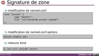 Linux LPIC2 noelmace.com
Signature de zone
4) modification de named.conf
5) modification de named.conf.options
6) relancer bind
zone “projet” {
type “master”;
file “/etc/bind/db.projet.signed”;
};
zone “projet” {
type “master”;
file “/etc/bind/db.projet.signed”;
};
dnssec-enable yes;dnssec-enable yes;
$ /etc/init.d/bind9 restart$ /etc/init.d/bind9 restart
 