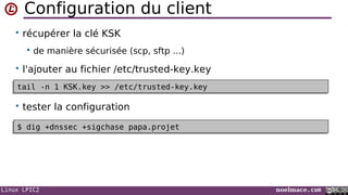 Linux LPIC2 noelmace.com
Configuration du client
• récupérer la clé KSK
 de manière sécurisée (scp, sftp ...)
• l'ajouter au fichier /etc/trusted-key.key
• tester la configuration
tail -n 1 KSK.key >> /etc/trusted-key.keytail -n 1 KSK.key >> /etc/trusted-key.key
$ dig +dnssec +sigchase papa.projet$ dig +dnssec +sigchase papa.projet
 