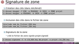 Linux LPIC2 noelmace.com
Signature de zone
1) Création des clés (dans /etc/bind/)
2) Inclusion des clés dans le fichier de zone
3) Signature de la zone
 créé le fichier de zone signée projet.signed)
$ dnssec-keygen -f KSK -a RSASHA1 -b 1024 -n ZONE projet
$ dnssec-keygen -a RSASHA1 -b 1024 -n ZONE projet
$ dnssec-keygen -f KSK -a RSASHA1 -b 1024 -n ZONE projet
$ dnssec-keygen -a RSASHA1 -b 1024 -n ZONE projet
$include nom_du_fichier_KSK.key
$include nom_du_fichier_ZSK.key
$include nom_du_fichier_KSK.key
$include nom_du_fichier_ZSK.key
$ dnssec-signzone -t -k clé_KSK.key db.projet -o projet clé_ZSK.key$ dnssec-signzone -t -k clé_KSK.key db.projet -o projet clé_ZSK.key
 