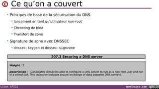Linux LPIC2 noelmace.com
Ce qu’on a couvert
• Principes de base de la sécurisation du DNS.
 lancement en tant qu'utilisateur non-root
 Chrooting de bind
 Transfert de zone
• Signature de zone avec DNSSEC
 dnssec-keygen et dnssec-signzone
Weight : 2
Description : Candidates should be able to configure a DNS server to run as a non-root user and run
in a chroot jail. This objective includes secure exchange of data between DNS servers.
207.3 Securing a DNS server
 
