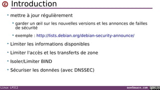 Linux LPIC2 noelmace.com
Introduction
• mettre à jour régulièrement
 garder un œil sur les nouvelles versions et les annonces de failles
de sécurité
 exemple : http://lists.debian.org/debian-security-announce/
• Limiter les informations disponibles
• Limiter l'accès et les transferts de zone
• Isoler/Limiter BIND
• Sécuriser les données (avec DNSSEC)
 