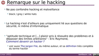 Linux LPIC2 noelmace.com
Remarque sur le hacking
• Ne pas confondre hacking et malveillance
 black / grey / white hats
• Le hacking n'est d'ailleurs pas uniquement lié aux questions de
sécurité, ni même d'informatique
• "aptitude technique et [...] plaisir pris à résoudre des problèmes et à
dépasser des limites arbitraires" - Eric Raymond,
Comment devenir un hacker ?
 voir aussi The Jargon File, du même auteur, et sa définition très complète
du terme hacker
 