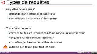 Linux LPIC2 noelmace.com
Types de requêtes
• requêtes "classiques"
 demande d'une information spécifique
 contrôlée par l'instruction allow-query
• Transferts de zone
 envoi de toutes les informations d'une zone à un autre serveur
 conçues pour les serveurs "esclaves"
 contrôlées par l'instruction allow-transfer
autorisé par défaut pour tout les hôtes
 