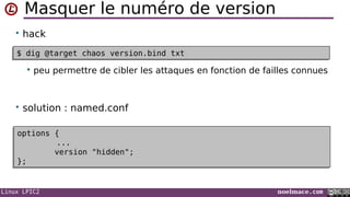 Linux LPIC2 noelmace.com
Masquer le numéro de version
• hack
 peu permettre de cibler les attaques en fonction de failles connues
• solution : named.conf
$ dig @target chaos version.bind txt$ dig @target chaos version.bind txt
options {
...
version "hidden";
};
options {
...
version "hidden";
};
 