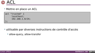 Linux LPIC2 noelmace.com
ACL
• Mettre en place un ACL
• utilisable par diverses instructions de contrôle d'accès
 allow-query, allow-transfer
acl "trusted" {
localhost;
192.168.1.0/24;
};
acl "trusted" {
localhost;
192.168.1.0/24;
};
 