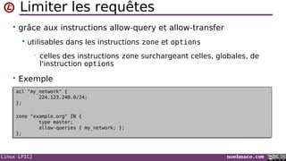 Linux LPIC2 noelmace.com
Limiter les requêtes
• grâce aux instructions allow-query et allow-transfer
 utilisables dans les instructions zone et options
• celles des instructions zone surchargeant celles, globales, de
l'instruction options
• Exemple
acl "my_network" {
224.123.240.0/24;
};
zone "example.org" IN {
type master;
allow-queries { my_network; };
};
acl "my_network" {
224.123.240.0/24;
};
zone "example.org" IN {
type master;
allow-queries { my_network; };
};
 