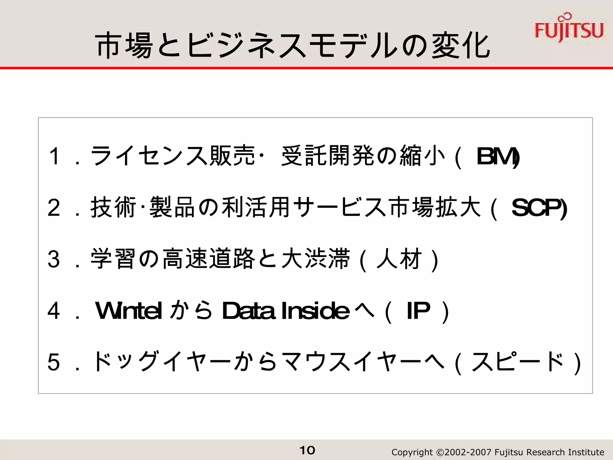 市場とビジネスモデルの変化 １．ライセンス販売・受託開発の縮小（ BM) ２．技術･製品の利活用サービス市場拡大（ SCP) ３．学習の高速道路と大渋滞（人材） ４． Wintel から Data Inside へ（ IP ） ５．ドッグイヤーからマウスイヤーへ（スピード） 