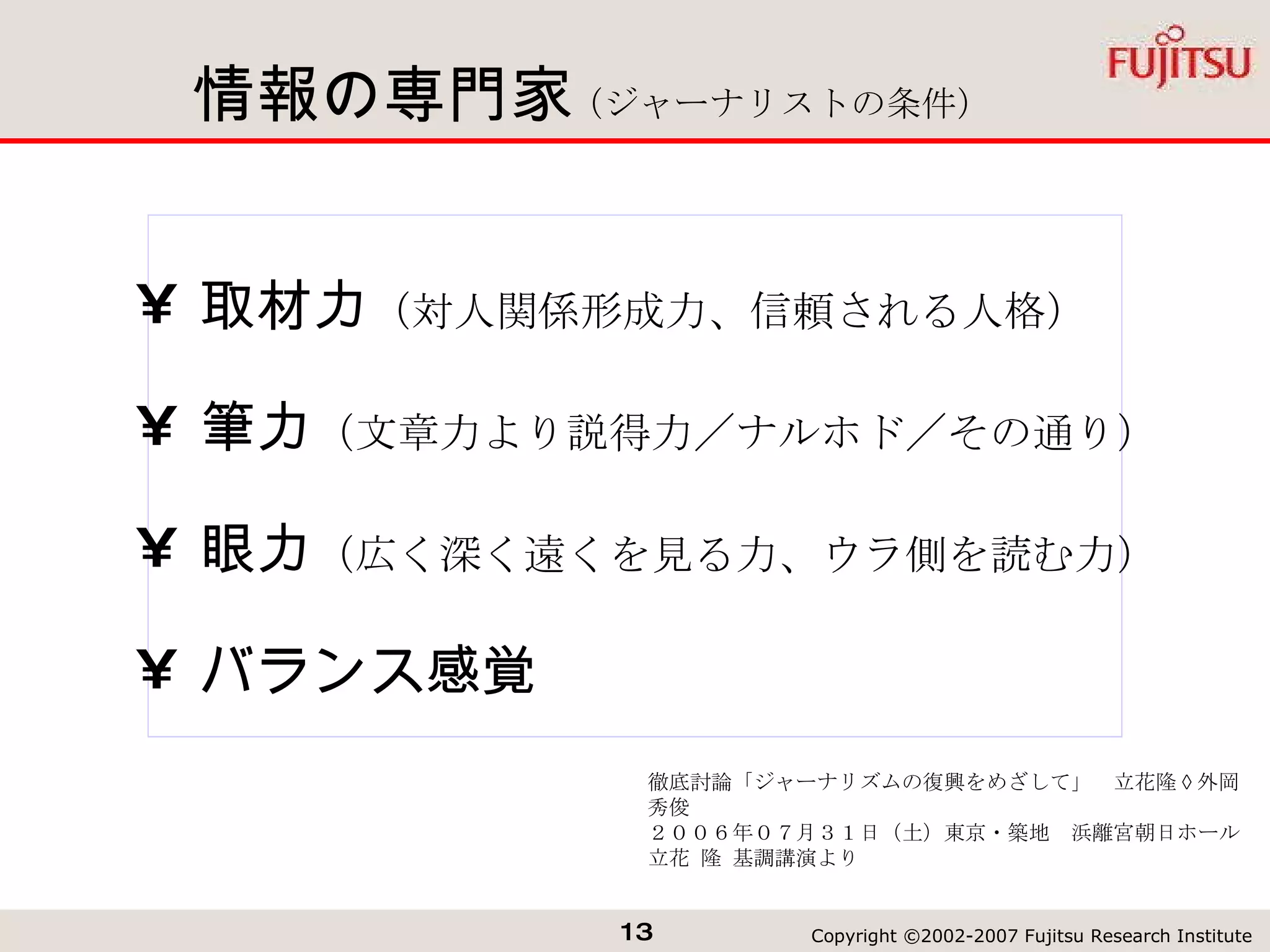 情報の専門家 取材力 （対人関係形成力、信頼される人格） 筆力 （文章力より説得力／ナルホド／その通り） 眼力 （広く深く遠くを見る力、ウラ側を読む力） バランス感覚 徹底討論「ジャーナリズムの復興をめざして」　立花隆 × 外岡秀俊 ２００６年０７月３１日（土）東京・築地　浜離宮朝日ホール 立花 隆 基調講演より （ジャーナリストの条件） 