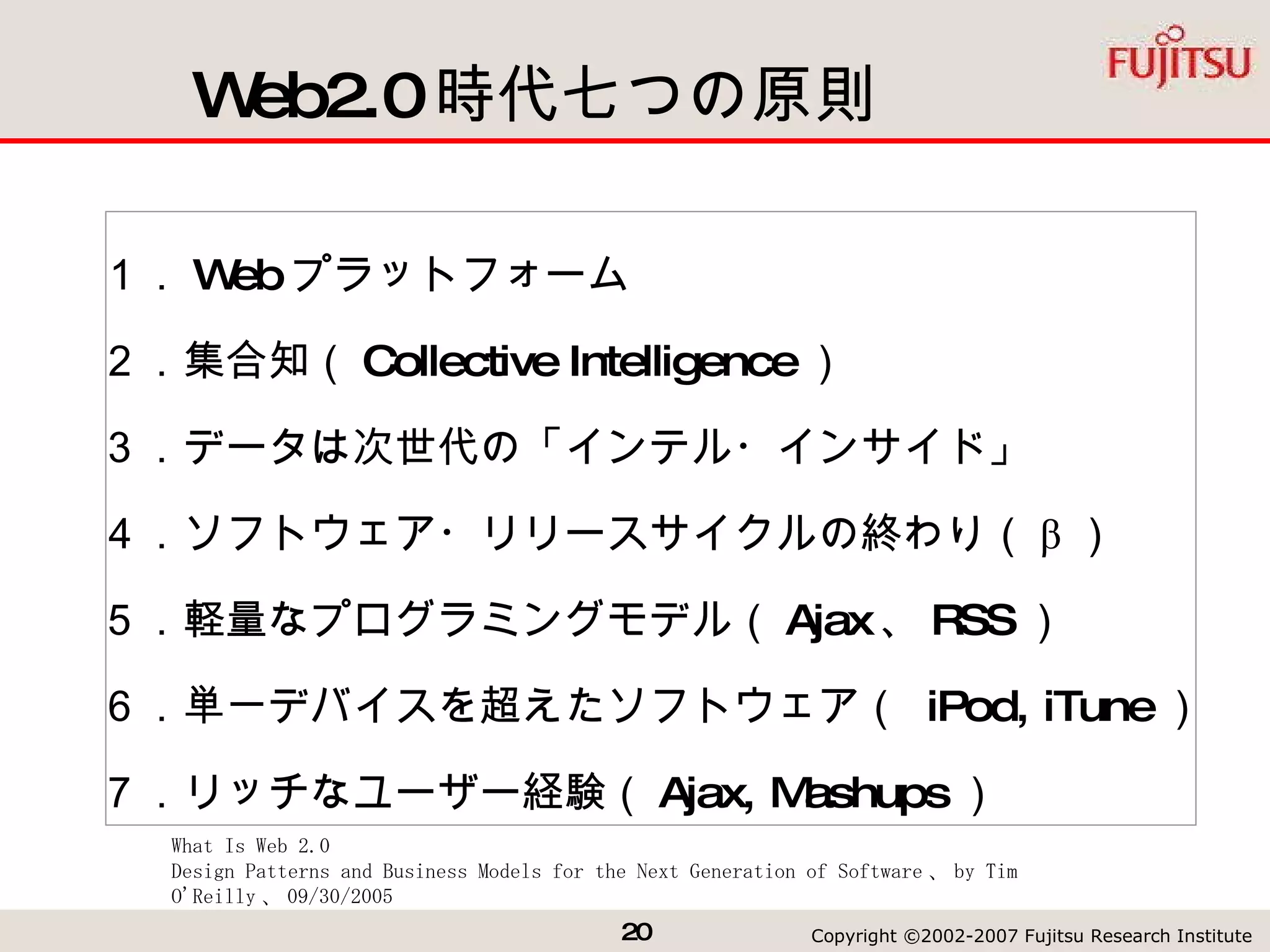 Web2.0 時代七つの原則 １． Web プラットフォーム ２．集合知（ Collective Intelligence ） ３．データは次世代の「インテル・インサイド」  ４．ソフトウェア・リリースサイクルの終わり（ β ） ５．軽量なプログラミングモデル（ Ajax 、 RSS ） ６．単一デバイスを超えたソフトウェア（  iPod, iTune ） ７．リッチなユーザー経験（ Ajax, Mashups ） What Is Web 2.0 Design Patterns and Business Models for the Next Generation of Software 、 by Tim O'Reilly 、 09/30/2005 