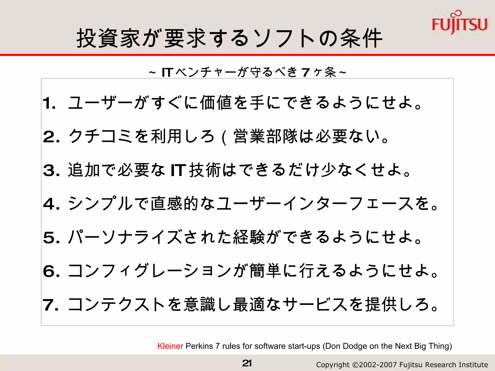 投資家が要求するソフトの条件 ユーザーがすぐに価値を手にできるようにせよ。 クチコミを利用しろ（営業部隊は必要ない。 追加で必要な IT 技術はできるだけ少なくせよ。 シンプルで直感的なユーザーインターフェースを。 パーソナライズされた経験ができるようにせよ。 コンフィグレーションが簡単に行えるようにせよ。  コンテクストを意識し最適なサービスを提供しろ。 Kleiner  Perkins 7 rules for software start-ups  (Don Dodge on the Next Big Thing) ～ IT ベンチャーが守るべき 7 ヶ条～ 