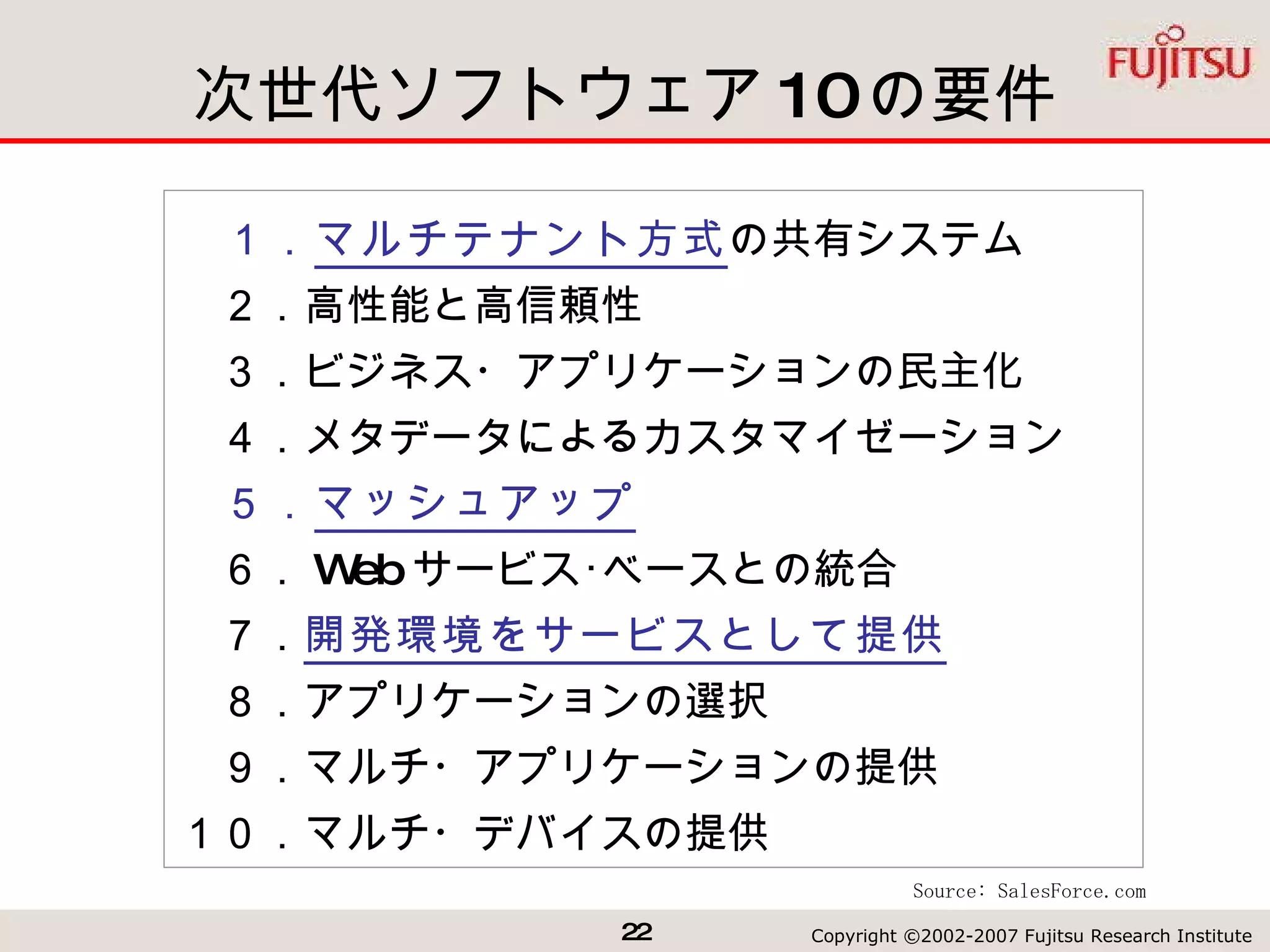 次世代ソフトウェア 10 の要件 　１． マルチテナント方式 の共有システム 　２．高性能と高信頼性 　３．ビジネス・アプリケーションの民主化 　４．メタデータによるカスタマイゼーション 　５． マッシュアップ 　６． Web サービス･ベースとの統合 　７． 開発環境をサービスとして提供 　８．アプリケーションの選択 　９．マルチ・アプリケーションの提供 １０．マルチ・デバイスの提供 Source: SalesForce.com 