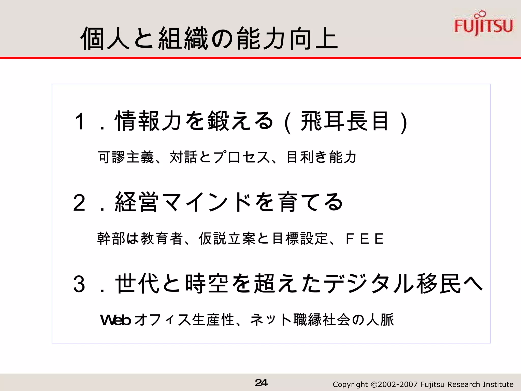 個人と組織の能力向上 １．情報力を鍛える（飛耳長目） 　　可謬主義、対話とプロセス、目利き能力 ２．経営マインドを育てる 　　幹部は教育者、仮説立案と目標設定、ＦＥＥ　 ３．世代と時空を超えたデジタル移民へ 　　 Web オフィス生産性、ネット職縁社会の人脈 