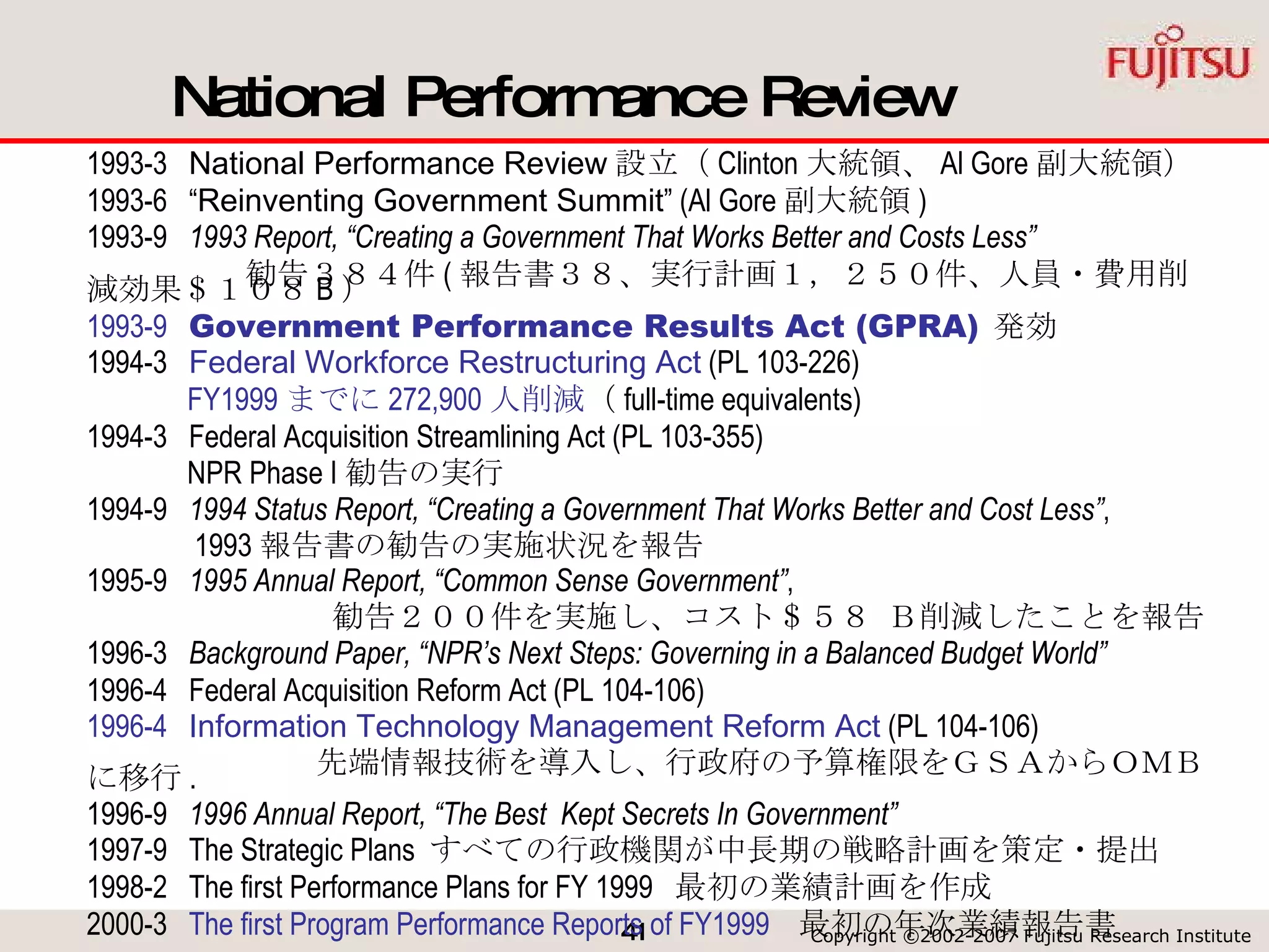 National Performance Review 1993-3  National Performance Review 設立（ Clinton 大統領、 Al Gore 副大統領） 1993-6  “ Reinventing Government Summit ” (Al Gore 副大統領 ) 1993-9  1993 Report, “Creating a Government That Works Better and Costs Less”   　　　　　勧告３８４件 ( 報告書３８、実行計画１，２５０件、人員・費用削減効果＄１０８ B ） 1993-9  Government Performance Results Act (GPRA)   発効 1994-3  Federal Workforce Restructuring Act  (PL 103-226) FY1999 までに 272,900 人削減 （ full-time equivalents) 1994-3  Federal Acquisition Streamlining Act (PL 103-355) NPR Phase I 勧告の実行 1994-9  1994 Status Report, “Creating a Government That Works Better and Cost Less” , 1993 報告書の勧告の実施状況を報告 1995-9  1995 Annual Report, “Common Sense Government” , 勧告２００件を実施し、コスト＄５８ Ｂ削減したことを報告 1996-3  Background Paper, “NPR’s Next Steps: Governing in a Balanced Budget World” 1996-4  Federal Acquisition Reform Act (PL 104-106) 1996-4   Information Technology Management Reform Act  (PL 104-106) 先端情報技術を導入し、行政府の予算権限をＧＳＡから ＯＭＢ に移行 . 1996-9  1996 Annual Report, “The Best  Kept Secrets In Government” 1997-9  The Strategic Plans  すべての行政機関が中長期の戦略計画を策定・提出 1998-2  The first Performance Plans for FY 1999  最初の業績計画を作成  2000-3  The first Program Performance Reports of FY1999   最初の年次業績報告書 