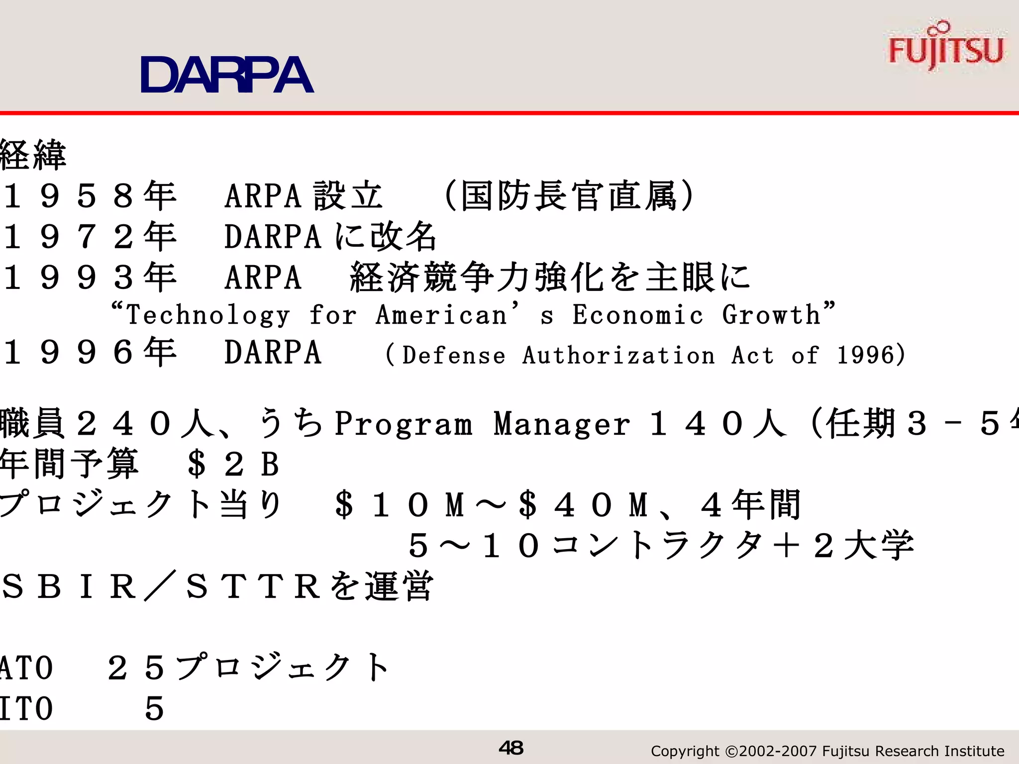 DARPA 経緯 １９５８年　 ARPA 設立　（国防長官直属） １９７２年　 DARPA に改名 １９９３年　 ARPA 　経済競争力強化を主眼に “ Technology for American’s Economic Growth” １９９６年　 DARPA 　 （ Defense Authorization Act of 1996) 職員２４０人、うち Program Manager １４０人（任期３ - ５年） 年間予算　＄２ B プロジェクト当り　＄１０ M ～＄４０ M 、４年間 　　　　　　　　　　　５～１０コントラクタ＋２大学 ＳＢＩＲ／ＳＴＴＲを運営 ATO 　２５プロジェクト ITO 　　５ 