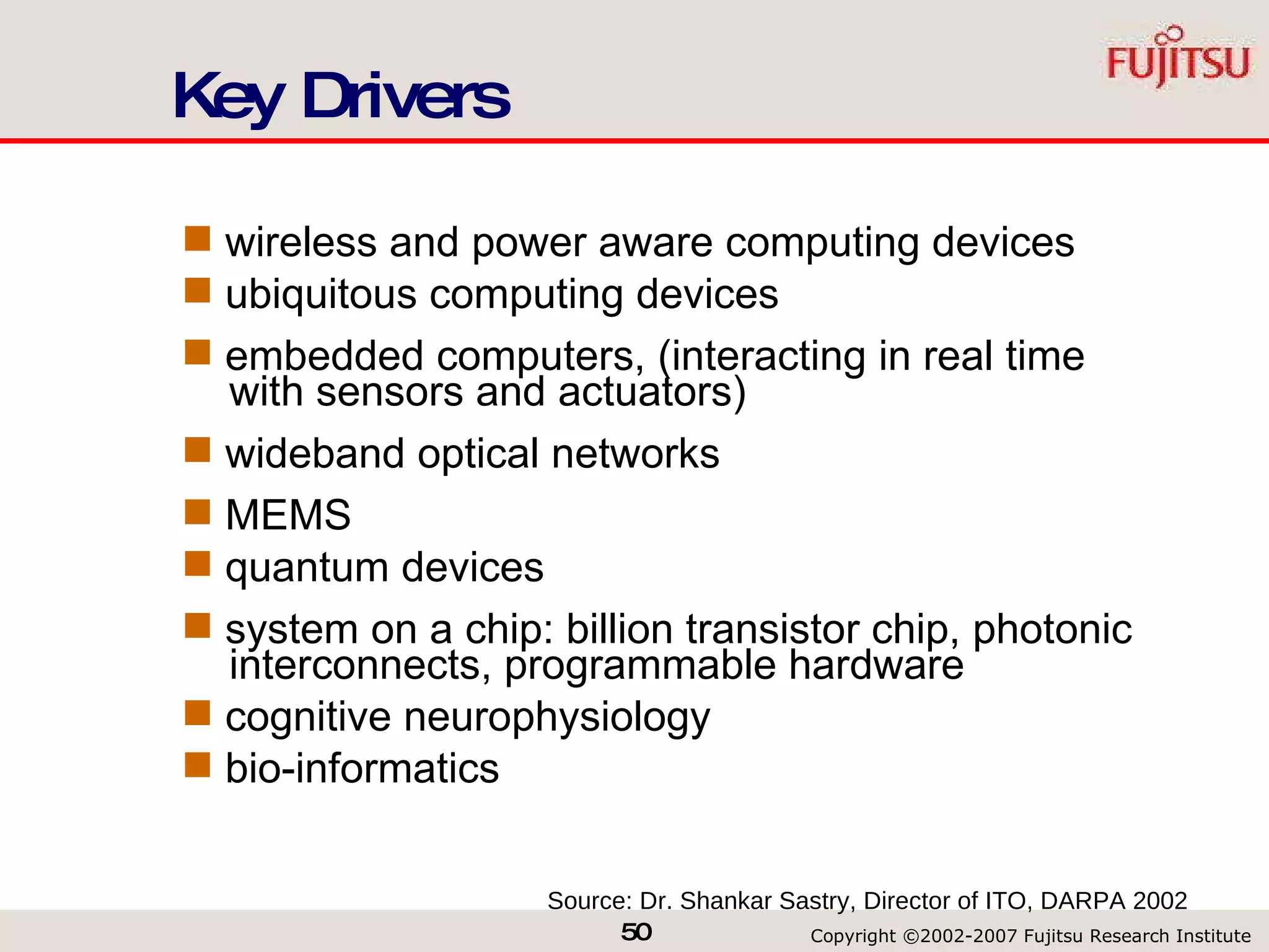 Key Drivers wireless and power aware computing devices ubiquitous computing devices embedded computers, (interacting in real time   with sensors and actuators) wideband optical networks MEMS quantum devices system on a chip: billion transistor chip, photonic   interconnects, programmable hardware cognitive neurophysiology bio-informatics Source: Dr. Shankar Sastry, Director of ITO, DARPA 2002 