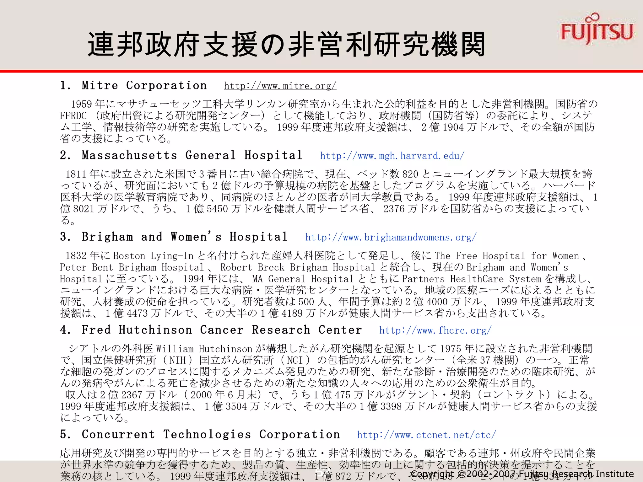 連邦政府支援の非営利研究機関 1. Mitre Corporation 　 http://www.mitre.org/    1959 年にマサチューセッツ工科大学リンカン研究室から生まれた公的利益を目的とした非営利機関。国防省の FFRDC （政府出資による研究開発センター）として機能しており、政府機関（国防省等）の委託により、システム工学、情報技術等の研究を実施している。 1999 年度連邦政府支援額は、 2 億 1904 万ドルで、その全額が国防省の支援によっている。 2. Massachusetts General Hospital 　 http://www.mgh.harvard.edu/   1811 年に設立された米国で 3 番目に古い総合病院で、現在、ベッド数 820 とニューイングランド最大規模を誇っているが、研究面においても 2 億ドルの予算規模の病院を基盤としたプログラムを実施している。ハーバード医科大学の医学教育病院であり、同病院のほとんどの医者が同大学教員である。 1999 年度連邦政府支援額は、 1 億 8021 万ドルで、うち、 1 億 5450 万ドルを健康人間サービス省、 2376 万ドルを国防省からの支援によっている。 3. Brigham and Women's Hospital 　 http://www.brighamandwomens.org/   1832 年に Boston Lying-In と名付けられた産婦人科医院として発足し、後に The Free Hospital for Women 、 Peter Bent Brigham Hospital 、 Robert Breck Brigham Hospital と統合し、現在の Brigham and Women's Hospital に至っている。 1994 年には、 MA General Hospital とともに Partners HealthCare System を構成し、ニューイングランドにおける巨大な病院・医学研究センターとなっている。地域の医療ニーズに応えるとともに研究、人材養成の使命を担っている。研究者数は 500 人、年間予算は約 2 億 4000 万ドル、 1999 年度連邦政府支援額は、 1 億 4473 万ドルで、その大半の 1 億 4189 万ドルが健康人間サービス省から支出されている。 4. Fred Hutchinson Cancer Research Center 　 http://www.fhcrc.org/   シアトルの外科医 William Hutchinson が構想したがん研究機関を起源として 1975 年に設立された非営利機関で、国立保健研究所（ NIH ）国立がん研究所（ NCI ）の包括的がん研究センター（全米 37 機関）の一つ。正常な細胞の発ガンのプロセスに関するメカニズム発見のための研究、新たな診断・治療開発のための臨床研究、がんの発病やがんによる死亡を減少させるための新たな知識の人々への応用のための公衆衛生が目的。  収入は 2 億 2367 万ドル（ 2000 年 6 月末）で、うち 1 億 475 万ドルがグラント・契約（コントラクト）による。 1999 年度連邦政府支援額は、 1 億 3504 万ドルで、その大半の 1 億 3398 万ドルが健康人間サービス省からの支援によっている。 5. Concurrent Technologies Corporation 　 http://www.ctcnet.net/ctc/ 応用研究及び開発の専門的サービスを目的とする独立・非営利機関である。顧客である連邦・州政府や民間企業が世界水準の競争力を獲得するため、製品の質、生産性、効率性の向上に関する包括的解決策を提示することを業務の核としている。 1999 年度連邦政府支援額は、 1 億 872 万ドルで、その約 95 パーセントの 1 億 334 万ドルが国防省、残りをエネルギー省と環境保護庁からの支援によっている。 
